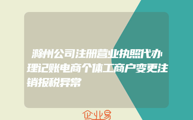 滁州公司注册营业执照代办理记账电商个体工商户变更注销报税异常
