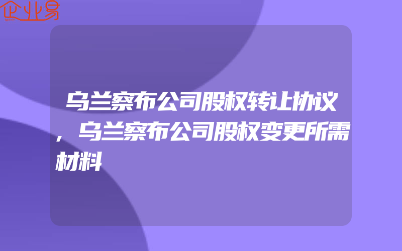 乌兰察布公司股权转让协议,乌兰察布公司股权变更所需材料