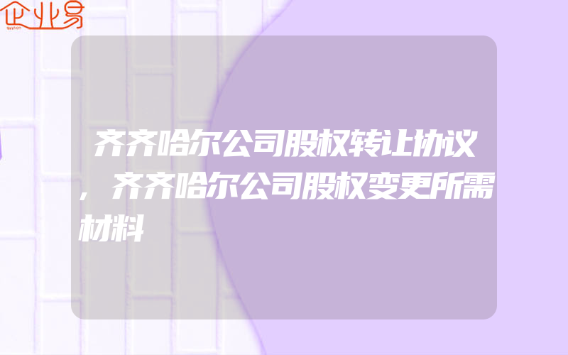 齐齐哈尔公司股权转让协议,齐齐哈尔公司股权变更所需材料