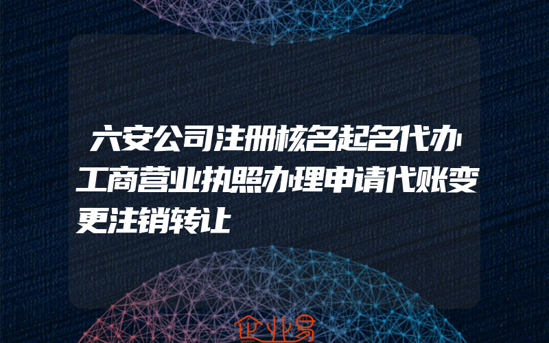 六安公司注册核名起名代办工商营业执照办理申请代账变更注销转让