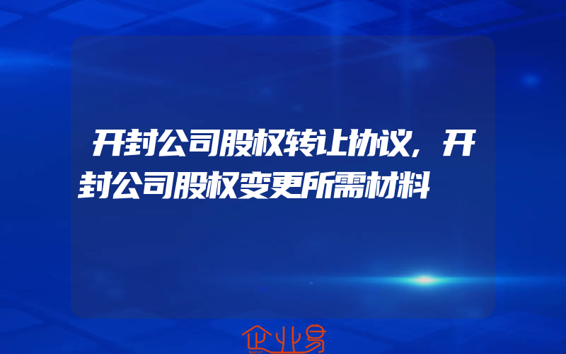 开封公司股权转让协议,开封公司股权变更所需材料