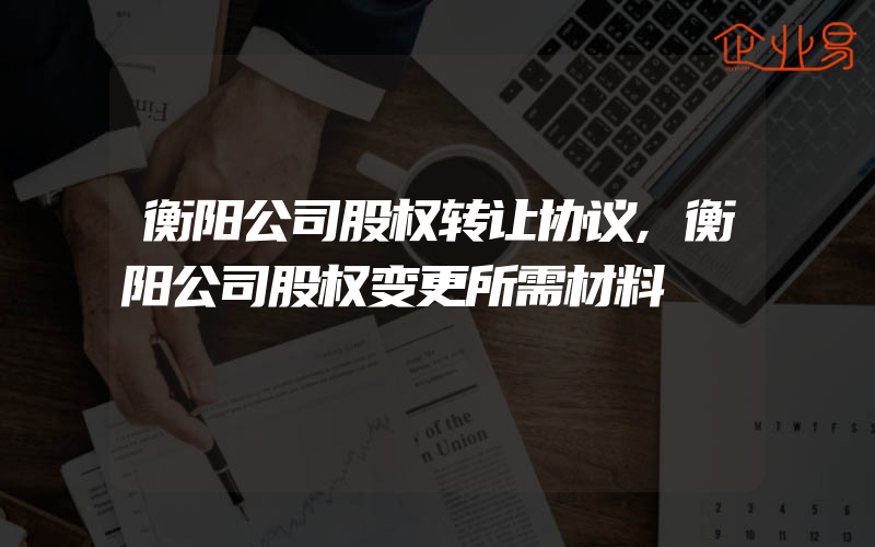 衡阳公司股权转让协议,衡阳公司股权变更所需材料