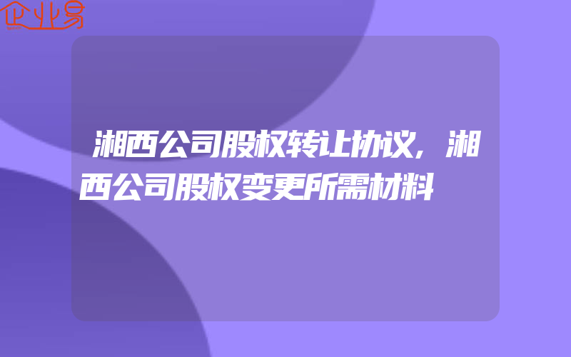 湘西公司股权转让协议,湘西公司股权变更所需材料