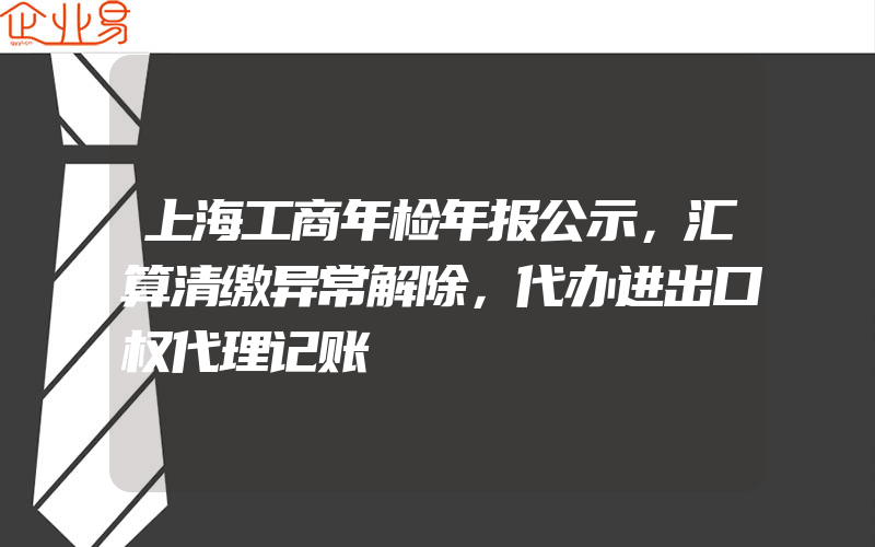 上海工商年检年报公示，汇算清缴异常解除，代办进出口权代理记账