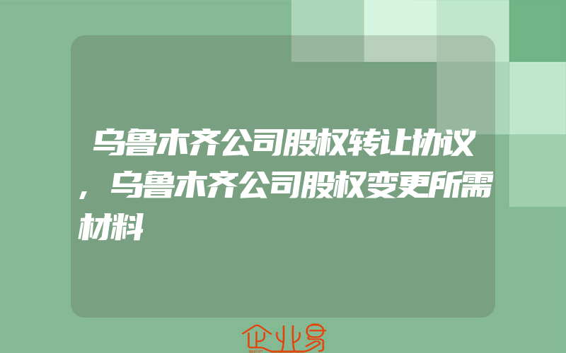 乌鲁木齐公司股权转让协议,乌鲁木齐公司股权变更所需材料