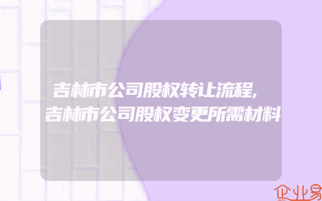 吉林市公司股权转让流程,吉林市公司股权变更所需材料