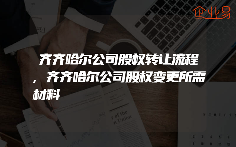 齐齐哈尔公司股权转让流程,齐齐哈尔公司股权变更所需材料