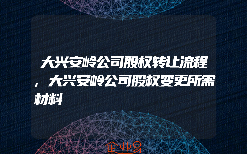 大兴安岭公司股权转让流程,大兴安岭公司股权变更所需材料