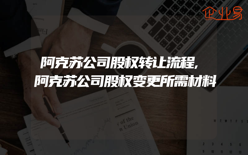 阿克苏公司股权转让流程,阿克苏公司股权变更所需材料