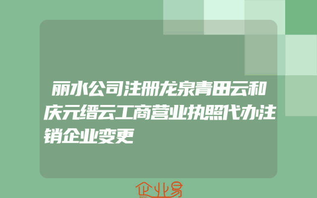 丽水公司注册龙泉青田云和庆元缙云工商营业执照代办注销企业变更