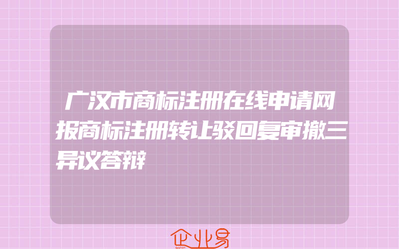 广汉市商标注册在线申请网报商标注册转让驳回复审撤三异议答辩