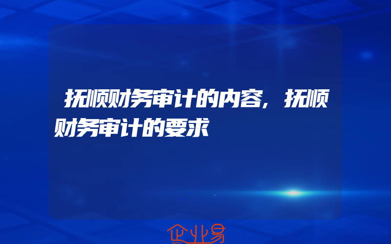 抚顺财务审计的内容,抚顺财务审计的要求