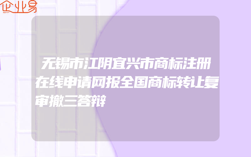 无锡市江阴宜兴市商标注册在线申请网报全国商标转让复审撤三答辩