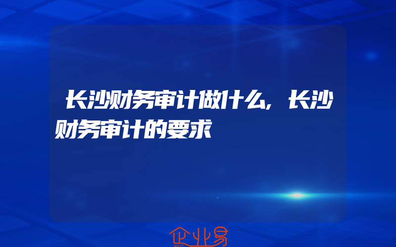 长沙财务审计做什么,长沙财务审计的要求