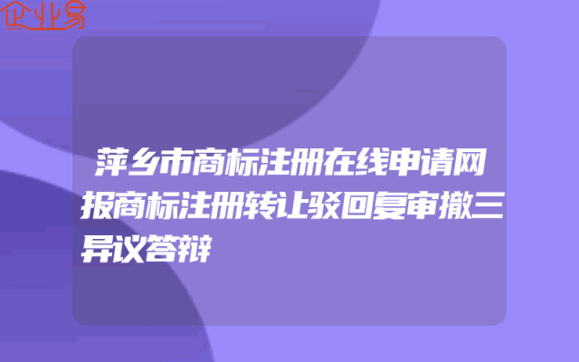 萍乡市商标注册在线申请网报商标注册转让驳回复审撤三异议答辩