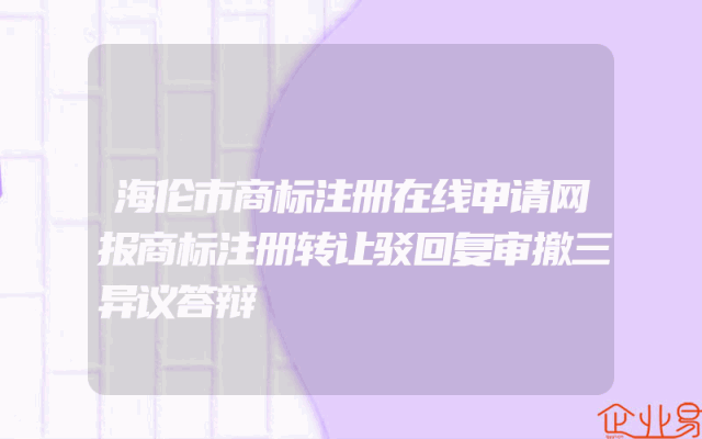 海伦市商标注册在线申请网报商标注册转让驳回复审撤三异议答辩