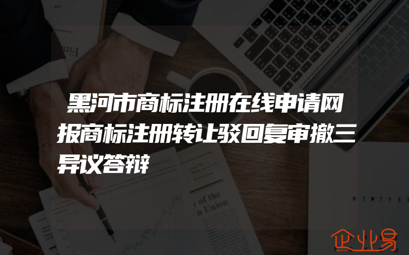 黑河市商标注册在线申请网报商标注册转让驳回复审撤三异议答辩