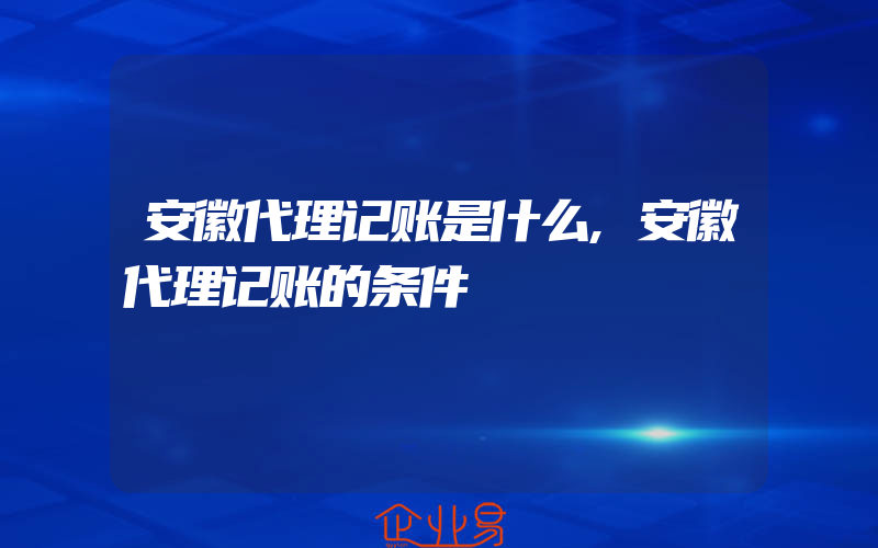 安徽代理记账是什么,安徽代理记账的条件