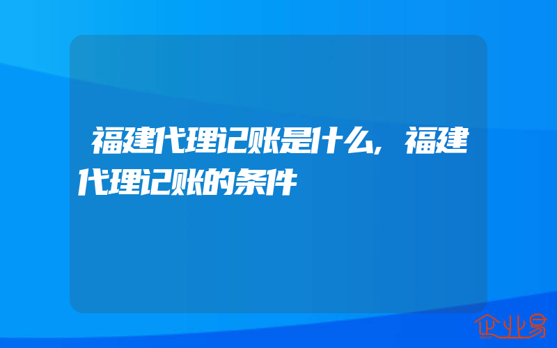 福建代理记账是什么,福建代理记账的条件