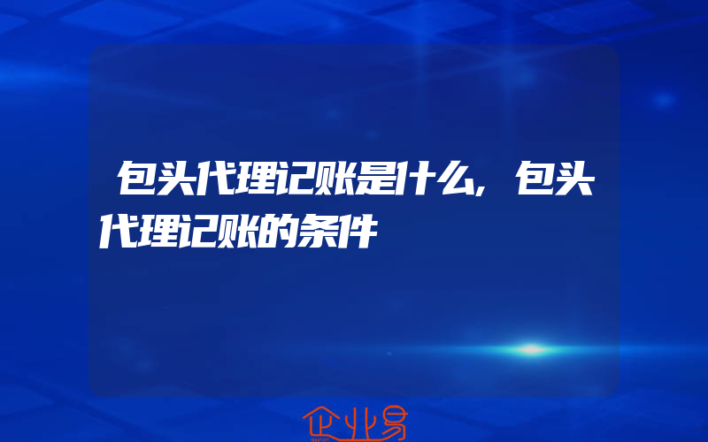 包头代理记账是什么,包头代理记账的条件