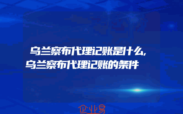 乌兰察布代理记账是什么,乌兰察布代理记账的条件