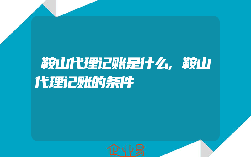 鞍山代理记账是什么,鞍山代理记账的条件