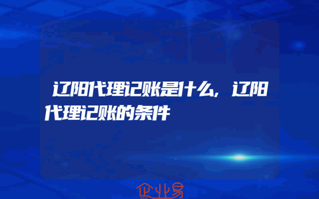 辽阳代理记账是什么,辽阳代理记账的条件