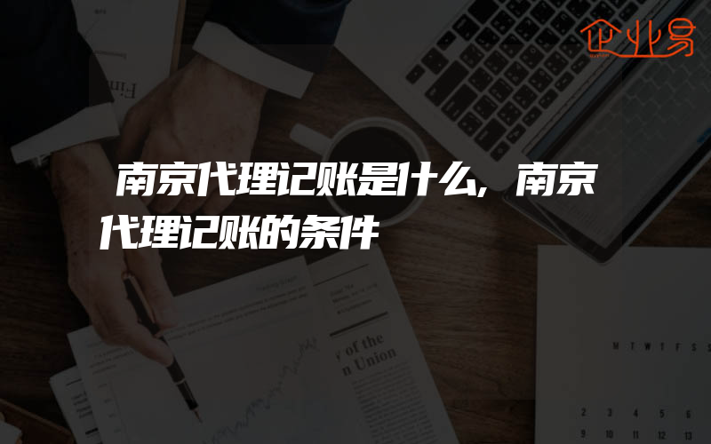 南京代理记账是什么,南京代理记账的条件