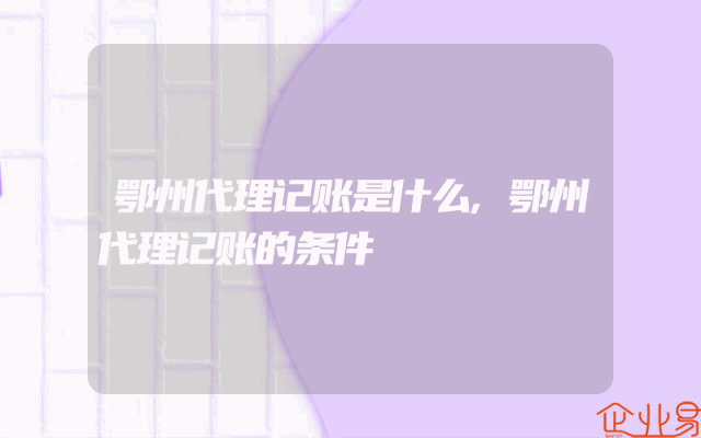 鄂州代理记账是什么,鄂州代理记账的条件