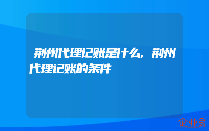 荆州代理记账是什么,荆州代理记账的条件