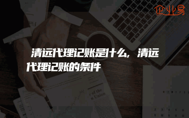 清远代理记账是什么,清远代理记账的条件