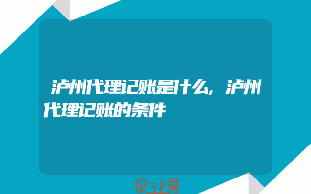 泸州代理记账是什么,泸州代理记账的条件