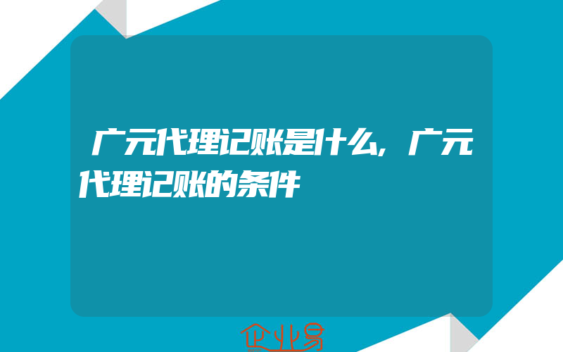 广元代理记账是什么,广元代理记账的条件