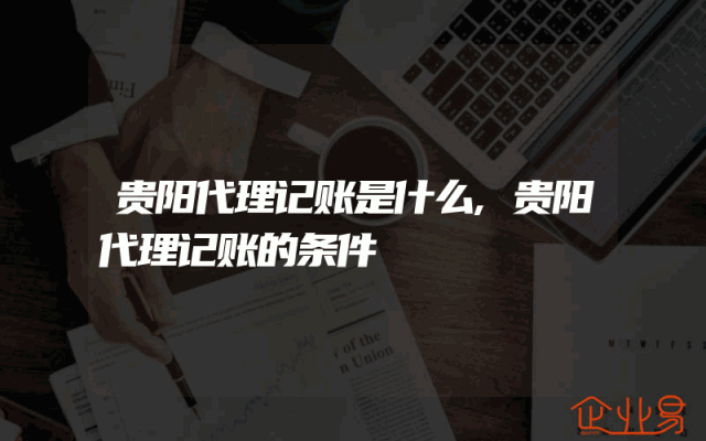 贵阳代理记账是什么,贵阳代理记账的条件