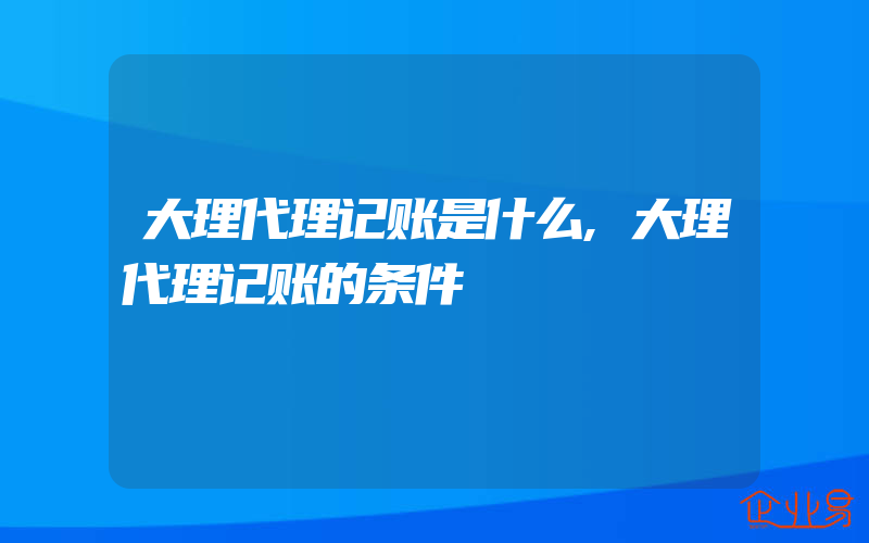 大理代理记账是什么,大理代理记账的条件