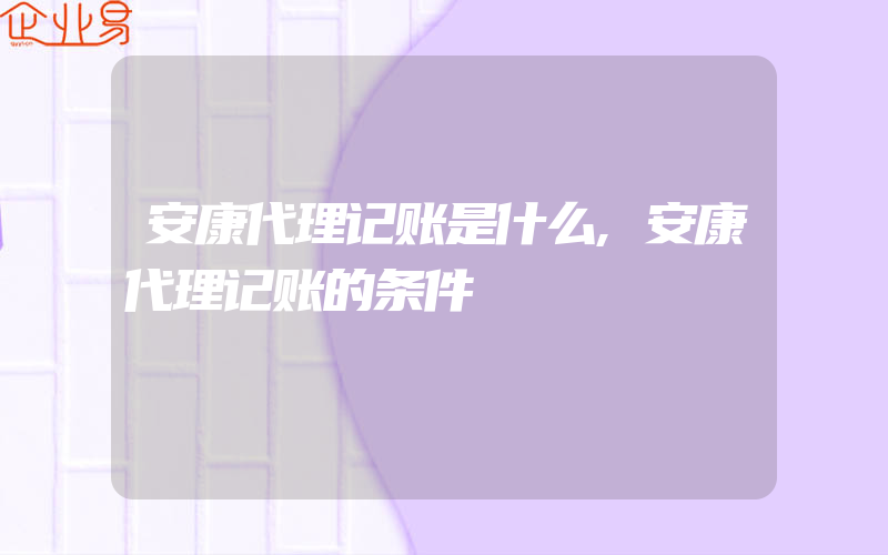 安康代理记账是什么,安康代理记账的条件