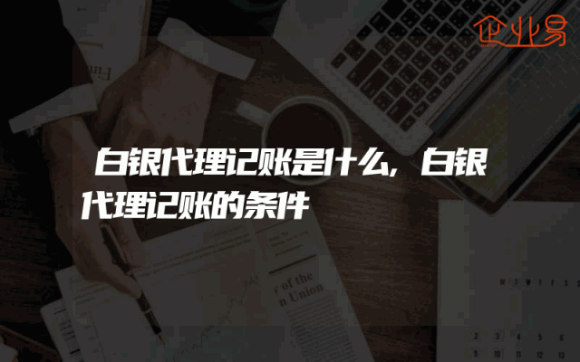 白银代理记账是什么,白银代理记账的条件