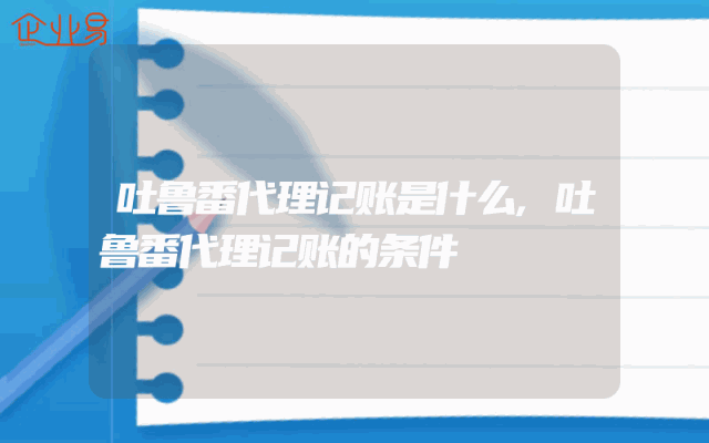 吐鲁番代理记账是什么,吐鲁番代理记账的条件