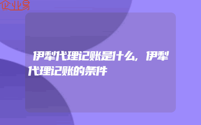 伊犁代理记账是什么,伊犁代理记账的条件