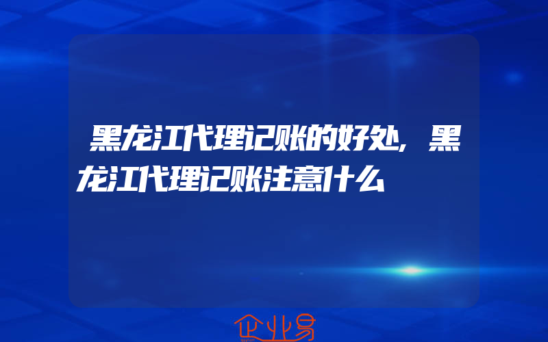 黑龙江代理记账的好处,黑龙江代理记账注意什么