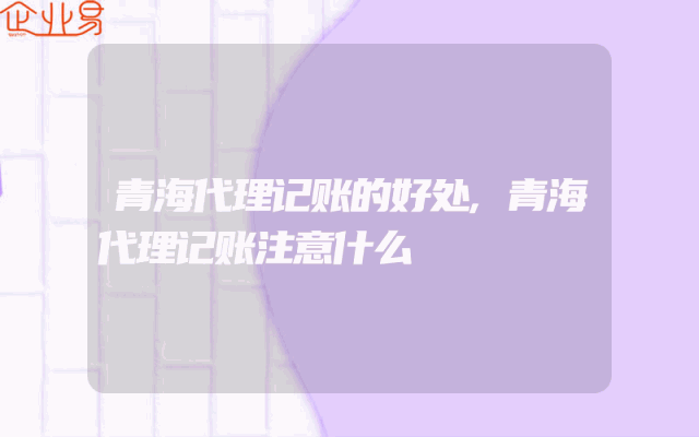 青海代理记账的好处,青海代理记账注意什么
