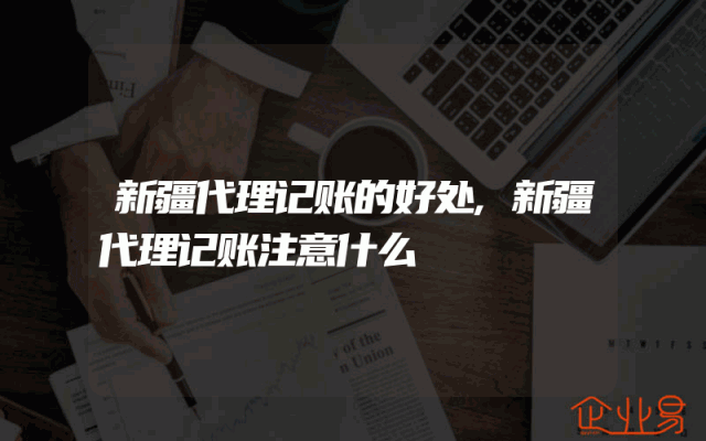 新疆代理记账的好处,新疆代理记账注意什么