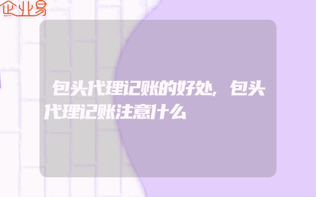 包头代理记账的好处,包头代理记账注意什么