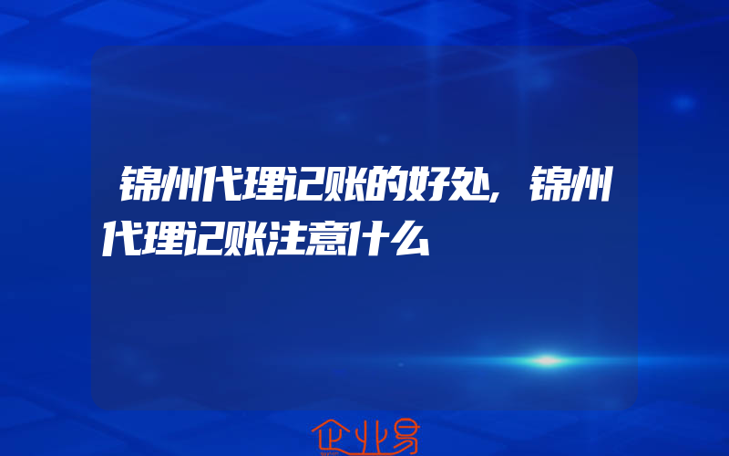 锦州代理记账的好处,锦州代理记账注意什么