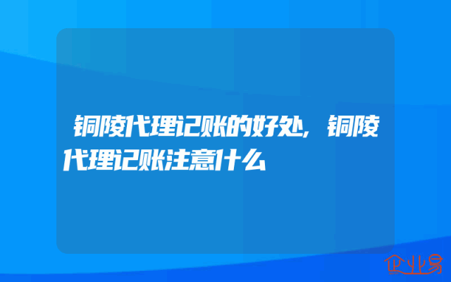 铜陵代理记账的好处,铜陵代理记账注意什么