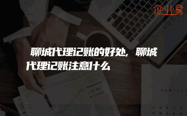 聊城代理记账的好处,聊城代理记账注意什么