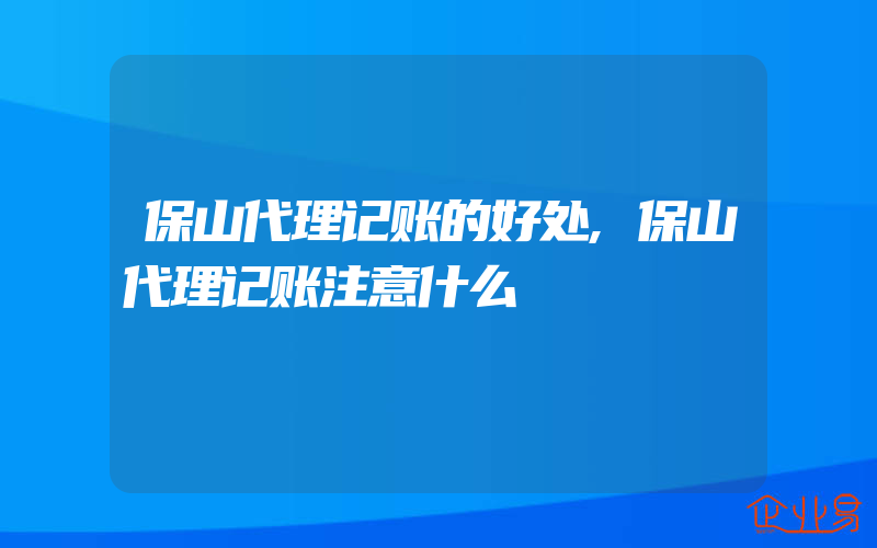 保山代理记账的好处,保山代理记账注意什么