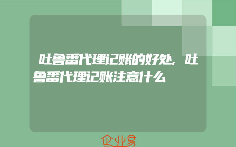 吐鲁番代理记账的好处,吐鲁番代理记账注意什么