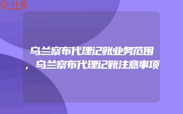 乌兰察布代理记账业务范围,乌兰察布代理记账注意事项