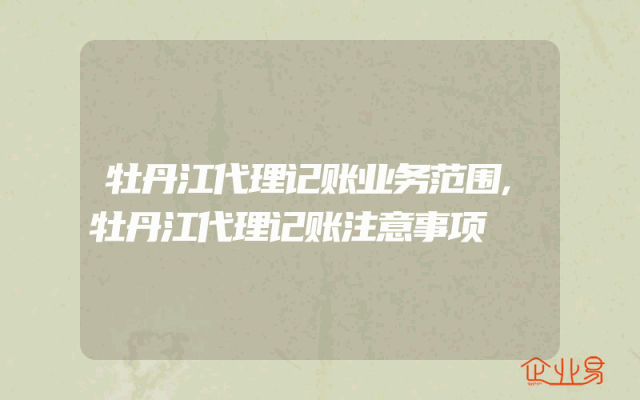 牡丹江代理记账业务范围,牡丹江代理记账注意事项
